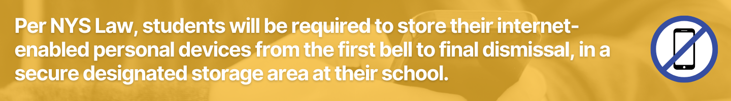 Per NYS Law, students will be requiredstudents will be required to store their internet-enabled personal devices from the first bell to final dismissal, in a secure designated storage area at their school.