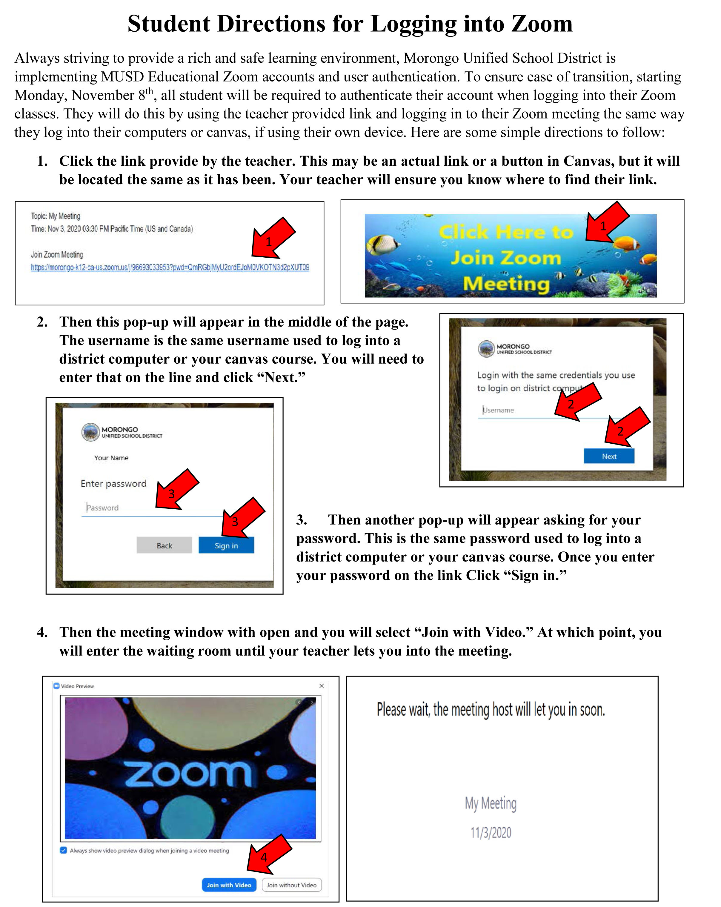   Student Directions for Logging into Zoom Always striving to provide a rich and safe learning environment, Morongo Unified School District is implementing MUSD Educational Zoom accounts and user authentication. To ensure ease of transition, starting Monday, November 8th, all student will be required to authenticate their account when logging into their Zoom classes. They will do this by using the teacher provided link and logging in to their Zoom meeting the same way they log into their computers or canvas, if using their own device. Here are some simple directions to follow: 1. Click the link provide by the teacher. This may be an actual link or a button in Canvas, but it will be located the same as it has been. Your teacher will ensure you know where to find their link. Topic: My Meeting Time: Nov 3, 2020 03:30 PM Pacific Time (US and Canada) Join Zoom Meeting 1 https://morongo-k12-ca-us.zoom.us/j/9 93033953?pwd=QmRGbjMyU2ordEJOMOVKOTN3d2pXUT09 Click Here to Join Zoom Meeting 1 2. Then this pop-up will appear in the middle of the page. The username is the same username used to log into a district computer or your canvas course. You will need to enter that on the line and click "Next." MORONGO UNIFIED SCHOOL DISTRICT MORONGO UNIFIED SCHOOL DISTRICT Login with the same credentials you use to login on district comput Username: 2 2 Your Name Enter password Password 3 3 3. Back Sign in Next Then another pop-up will appear asking for your password. This is the same password used to log into a district computer or your canvas course. Once you enter your password on the link Click "Sign in." 4. Then the meeting window with open and you will select “Join with Video." At which point, you will enter the waiting room until your teacher lets you into the meeting. Video Preview zoom ✔Always show video preview dialog when joining a video meeting 4 Join with Video Join without Video X Please wait, the meeting host will let you in soon. My Meeting 11/3/2020