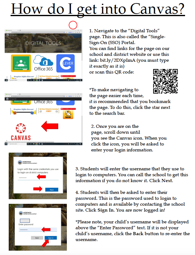 How do I get into Canvas? DIGITAL TOOLS Houghton M Marc Office 365 HMH Office 365 CANVAS VER KACHOLÁSTIC HMH SAM 1. Navigate to the "Digital Tools" page. This is also called the "Single- Sign-On (SSO) Portal. You can find links for the page on our school and district website or use this link: bit.ly/2DXpImA (you must type it exactly as it is) or scan this QR code: *To make navigating to the page easier each time, it is recommended that you bookmark the page. To do this, click the star next to the search bar. 2. Once you are on the page, scroll down until you see the Canvas icon. When you click the icon, you will be asked to enter your login information. MORONGO EDCHOOL DISTRICT Login with the same credentials you use to login on district computers HORONGO Enter password Back Sign in 3. Students will enter the username that they use to login to computers. You can call the school to get this information if you do not know it. Click Next. 4. Students will then be asked to enter their password. This is the password used to login to computers and is available by contacting the school site. Click Sign In. You are now logged in! *Please note, your child's username will be displayed above the "Enter Password" text. If it is not your child's username, click the Back button to re-enter the username.