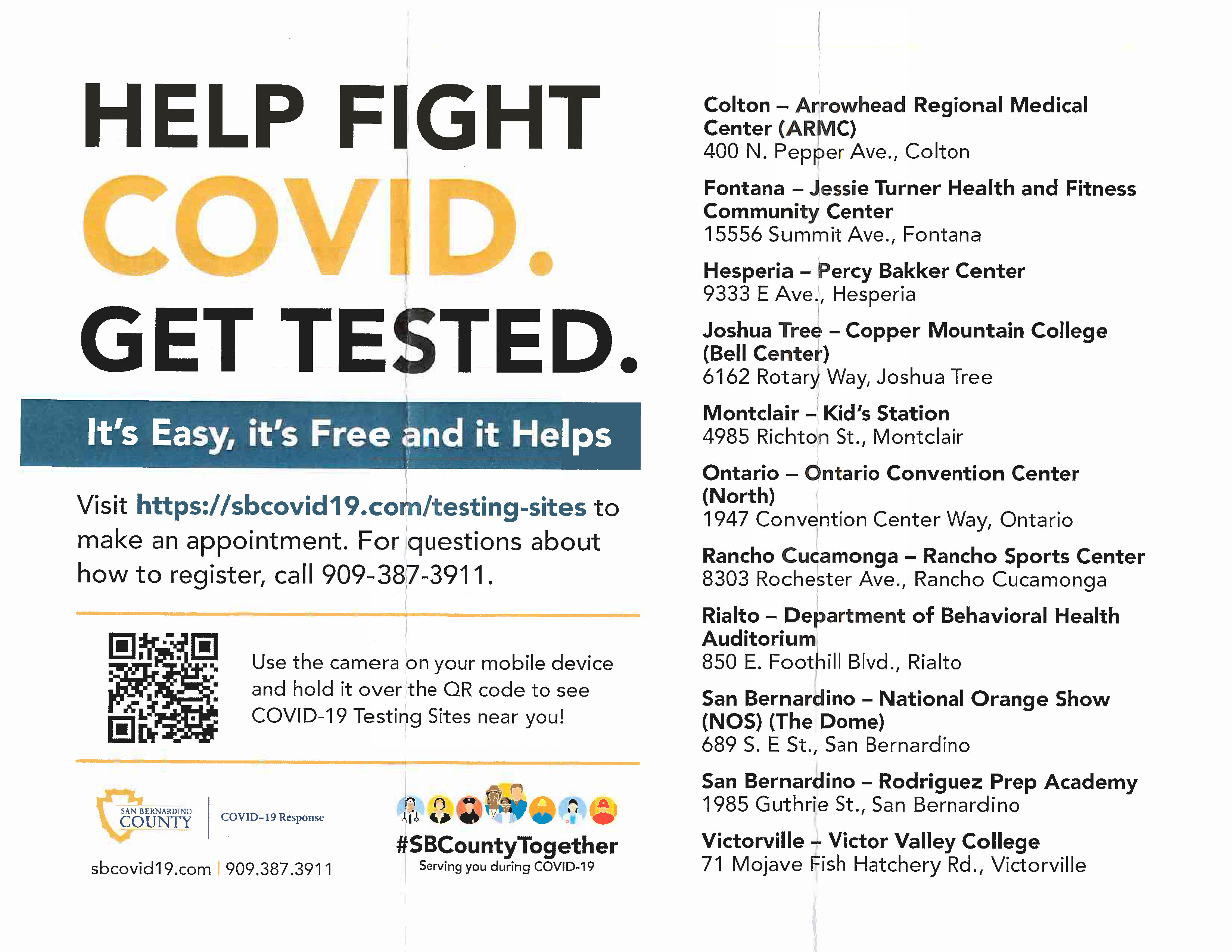 HELP FIGHT COVID. GET TESTED. It's Easy, it's Free and it Helps Visit https://sbcovid19.com/testing-sites to make an appointment. For questions about how to register, call 909-387-3911. Use the camera on your mobile device and hold it over the QR code to see COVID-19 Testing Sites near you! SAN BERNARDINO COUNTY COVID-19 Response sbcovid19.com 909.387.3911 #SBCountyTogether Serving you during COVID-19 Colton - Arrowhead Regional Medical Center (ARMC) 400 N. Pepper Ave., Colton Fontana - Jessie Turner Health and Fitness Community Center 15556 Summit Ave., Fontana Hesperia - Percy Bakker Center 9333 E Ave., Hesperia Joshua Tree - Copper Mountain College (Bell Center) 6162 Rotary Way, Joshua Tree Montclair - Kid's Station 4985 Richton St., Montclair Ontario - Ontario Convention Center (North) 1947 Convention Center Way, Ontario Rancho Cucamonga – Rancho Sports Center 8303 Rochester Ave., Rancho Cucamonga Rialto - Department of Behavioral Health Auditorium 850 E. Foothill Blvd., Rialto San Bernardino - National Orange Show (NOS) (The Dome) 689 S. E St., San Bernardino San Bernardino - Rodriguez Prep Academy 1985 Guthrie St., San Bernardino Victorville -- Victor Valley College 71 Mojave Fish Hatchery Rd., Victorville