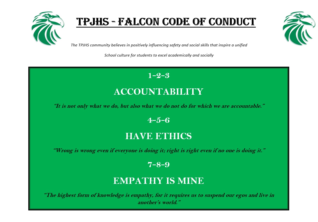   TPJHS - FALCON CODE OF CONDUCT The TPJHS community believes in positively influencing safety and social skills that inspire a unified School culture for students to excel academically and socially 1-2-3 ACCOUNTABILITY "It is not only what we do, but also what we do not do for which we are accountable." 4-5-6 HAVE ETHICS "Wrong is wrong even if everyone is doing it; right is right even if no one is doing it." 7-8-9 EMPATHY IS MINE "The highest form of knowledge is empathy, for it requires us to suspend our egos and live in another's world."