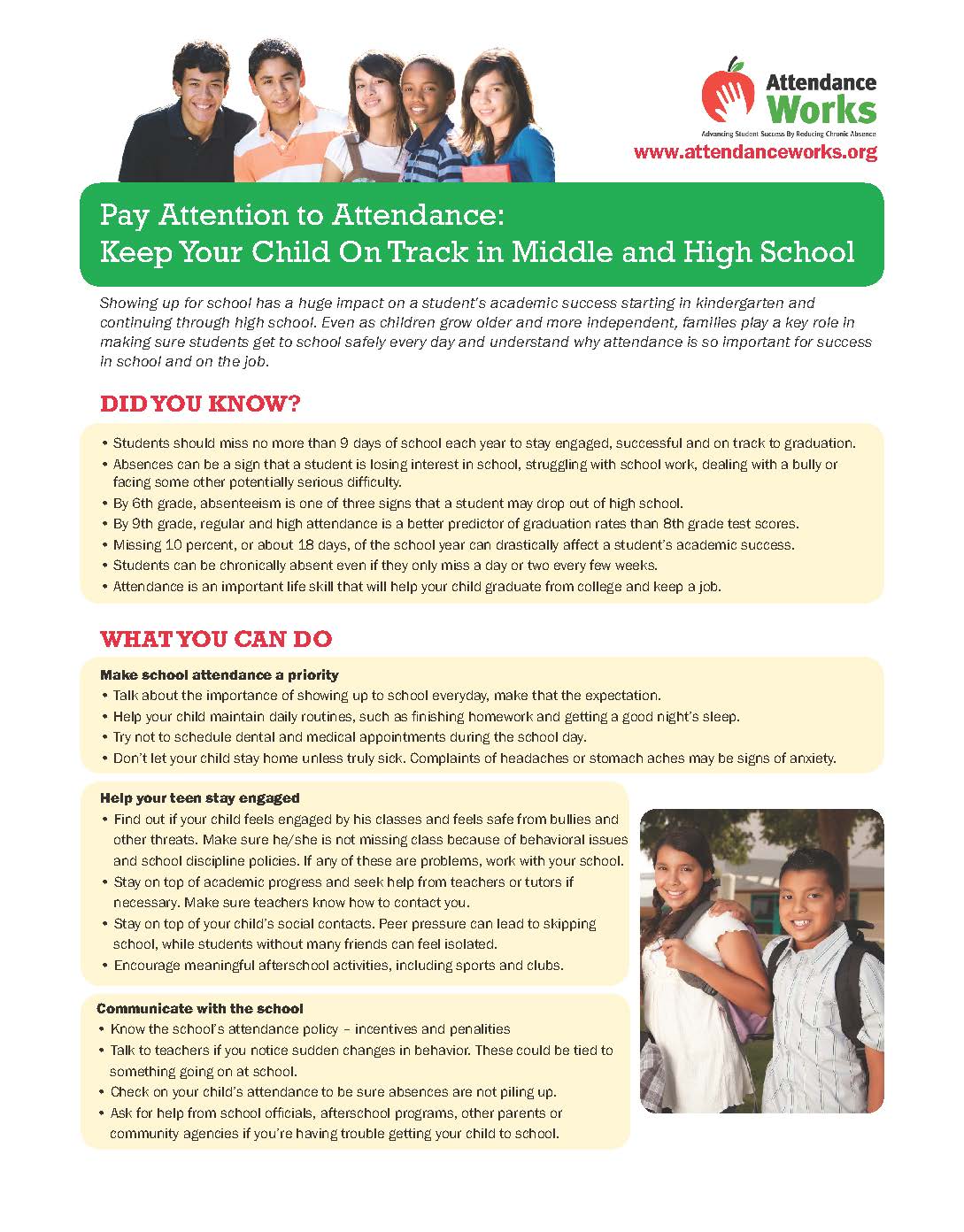   Attendance Works Advancing Student Success By Reducing Chronic Absence www.attendanceworks.org Pay Attention to Attendance: Keep Your Child On Track in Middle and High School Showing up for school has a huge impact on a student's academic success starting in kindergarten and continuing through high school. Even as children grow older and more independent, families play a key role in making sure students get to school safely every day and understand why attendance is so important for success in school and on the job. DID YOU KNOW? • Students should miss no more than 9 days of school each year to stay engaged, successful and on track to graduation. • Absences can be a sign that a student is losing interest in school, struggling with school work, dealing with a bully or facing some other potentially serious difficulty. • By 6th grade, absenteeism is one of three signs that a student may drop out of high school. • By 9th grade, regular and high attendance is a better predictor of graduation rates than 8th grade test scores. • Missing 10 percent, or about 18 days, of the school year can drastically affect a student's academic success. • Students can be chronically absent even if they only miss a day or two every few weeks. Attendance is an important life skill that will help your child graduate from college and keep a job. WHAT YOU CAN DO Make school attendance a priority • Talk about the importance of showing up to school everyday, make that the expectation. • Help your child maintain daily routines, such as finishing homework and getting a good night's sleep. • Try not to schedule dental and medical appointments during the school day. • Don't let your child stay home unless truly sick. Complaints of headaches or stomach aches may be signs of anxiety. Help your teen stay engaged • Find out if your child feels engaged by his classes and feels safe from bullies and other threats. Make sure he/she is not missing class because of behavioral issues and school discipline policies. If any of these are problems, work with your school. • Stay on top of academic progress and seek help from teachers or tutors if necessary. Make sure teachers know how to contact you. • Stay on top of your child's social contacts. Peer pressure can lead to skipping school, while students without many friends can feel isolated. • Encourage meaningful afterschool activities, including sports and clubs. Communicate with the school • Know the school's attendance policy - incentives and penalities • Talk to teachers if you notice sudden changes in behavior. These could be tied to something going on at school. • Check on your child's attendance to be sure absences are not piling up. • Ask for help from school officials, afterschool programs, other parents or community agencies if you're having trouble getting your child to school.