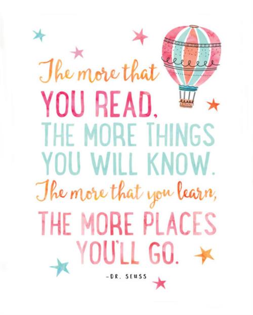 The More that you read.  The more things you will know.  The more that you learn, the more places you'll go.  Dr. Seuss