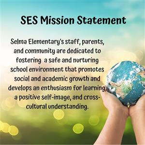 SES Mission Statement; Selma Elementary's staff, parents, and community are dedicated to fostering a safe and nurturing school environment that promotes social and academic growth and develops an enthusiasm for learning, a positive self-image, and cross-cultural understanding.