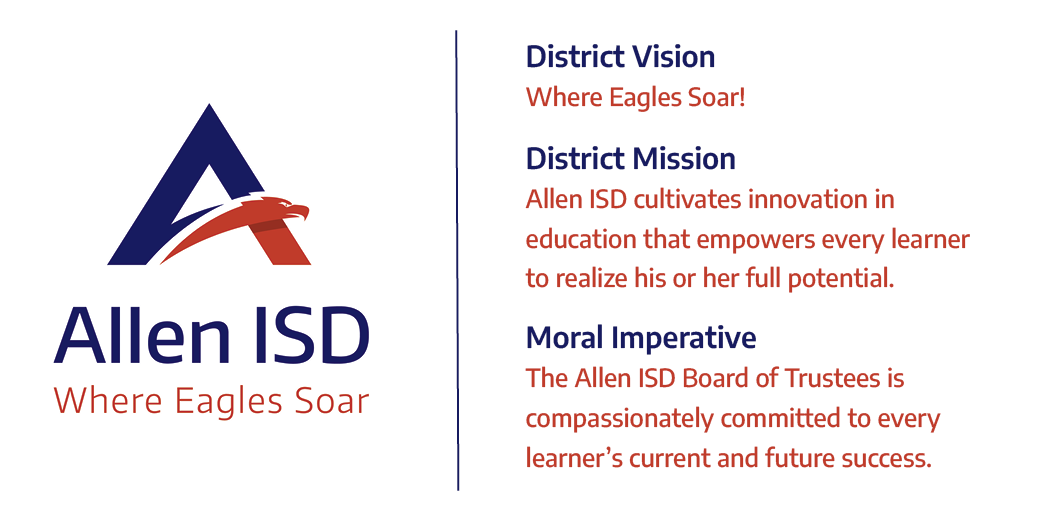 The Vision and Mission of Allen ISD: District Vision: Where Eagles Soar! District Mission: Allen ISD cultivates innovation in educationthat empowers every learner to realize his or her full potential. Moral Imperative: The Allen ISD Board of Trustees is compassionately committed to every learner's current and future success.