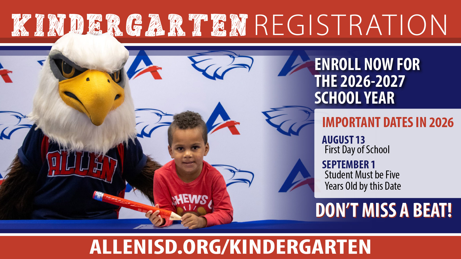 KINDERGARTEN REGISTRATIONENROLL NOW FOR THE 2026&ndash;2027 SCHOOL YEARIMPORTANT DATES IN 2026AUGUST 13 &ndash; First Day of SchoolSEPTEMBER 1 &ndash; Student Must be Five Years Old by this DateDON&rsquo;T MISS A BEAT!ALLENISD.ORG/KINDERGARTEN