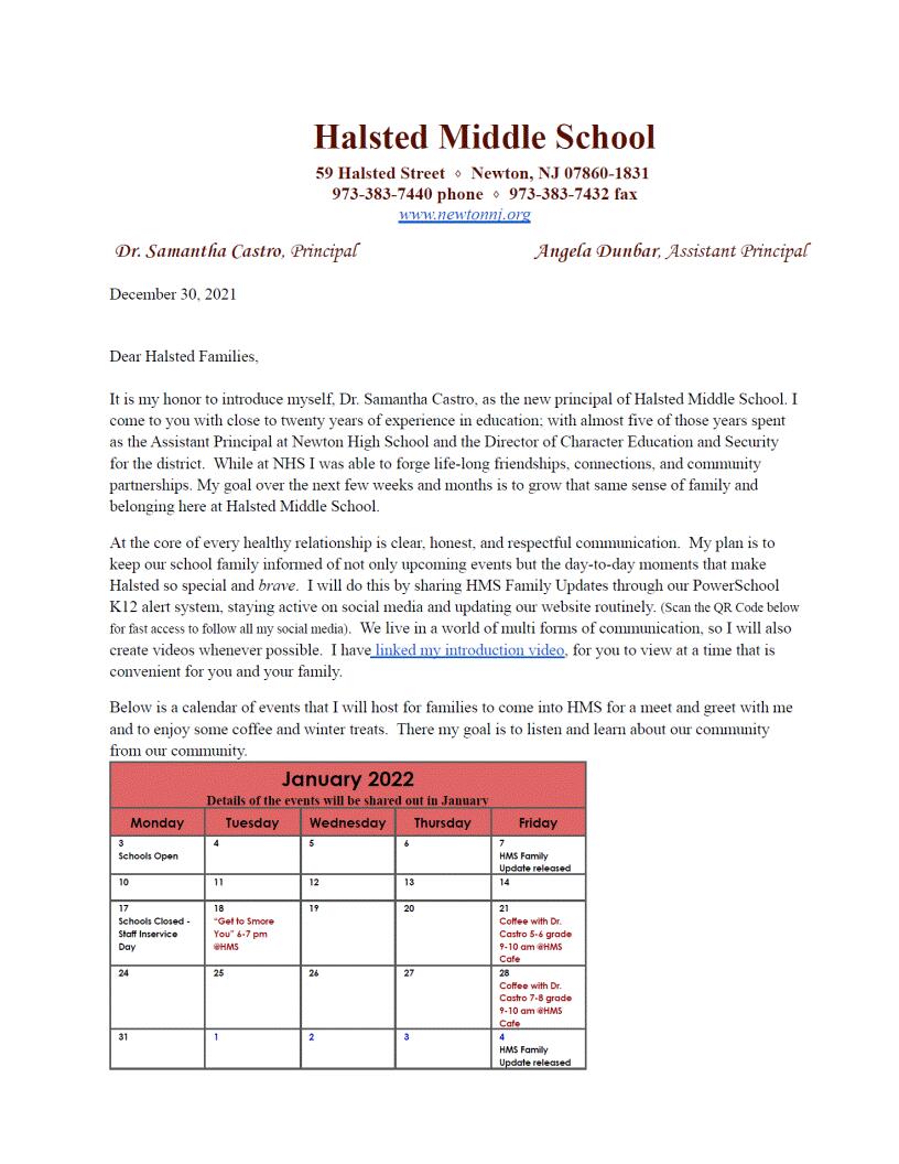 Halsted Middle School 59 Halsted Street • Newton, NJ 07860-1831 973-383-7440 phone • 973-383-7432 fax www.newtonni.org Dr. Samantha Castro, Principal Angela Dunbar, Assistant Principal December 30. 2021 Dear Halsted Families. It is my honor to introduce myself. Dr. Samantha Castro, as the new principal of Halsted Middle School. I come to you with close to twenty years of experience in education: with almost five of those years spent as the Assistant Principal at Newton High School and the Director of Character Education and Security for the district. While at NHS I was able to forge life-long friendships, connections, and community partnerships. My goal over the next few weeks and months is to grow that same sense of family and belonging here at Halsted Middle School. At the core of every healthy relationship is clear. honest, and respectful communication. My plan is to keep our school family informed of not only upcoming events but the day-to-day moments that make Halsted so special and brave. I will do this by sharing HMS Family Updates through our PowerSchool K12 alert system, staying active on social media and updating our website routinely. (Scan the QR Code below for fast access to follow all my social media). We live in a world of multi forms of communication, so I will also create videos whenever possible. I have linked my introduction video, for you to view at a time that is convenient for you and your family. Below is a calendar of events that I will host for families to come into HMS for a meet and greet with me and to enjoy some coffee and winter treats. There my goal is to listen and learn about our community from our community.