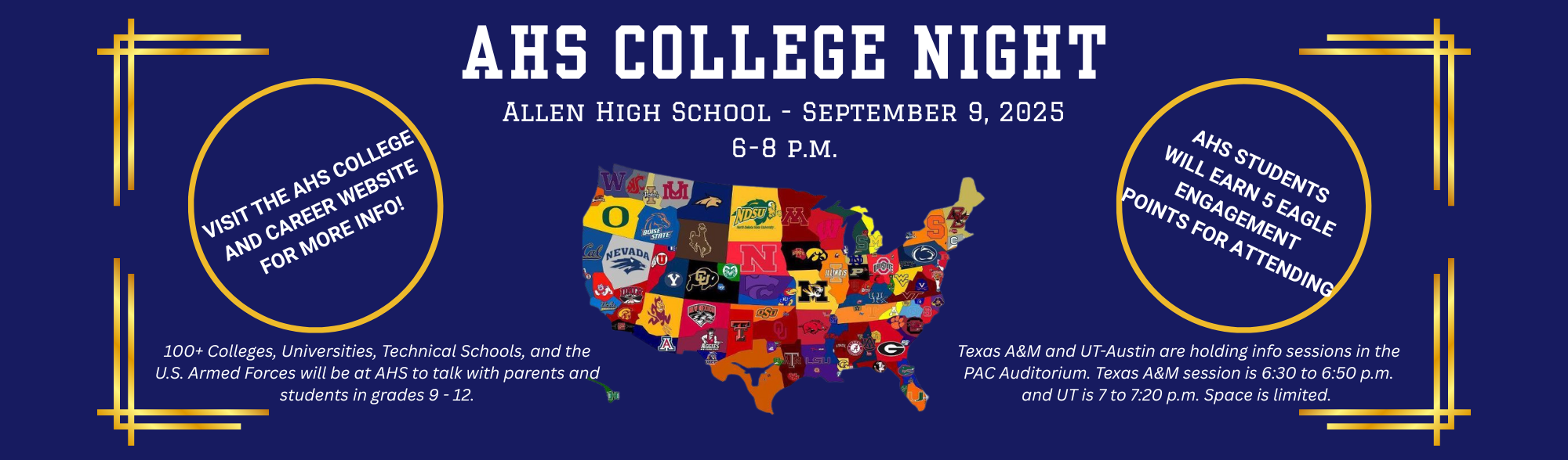 AHS College Night Sept. 9, 2025 6 to 8 p.m. 110+ Colleges, Universities, Technical Schools, and the U.S. Armed Forces will be available to talk to parents and students. AHS students will earn 5 Eagle Engagment Points for Attending. Visit the College and Career website for more info. Texas A&amp;M and the University of Texas will hold info sessions in the PAC audiotorium. A&amp;M begins at 6:30 p.m. and UT starts at 7 p.m. Space is limited.