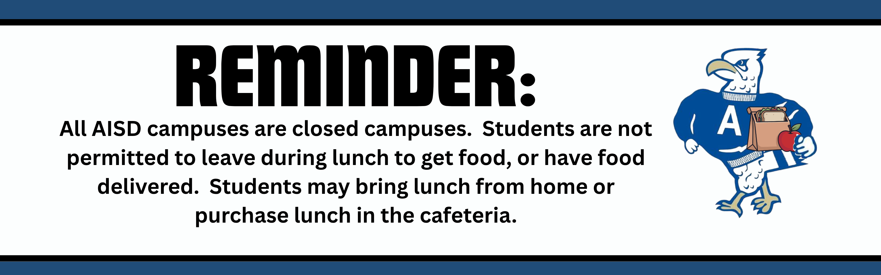 Reminder: All AISD Campuses are closed campuses.  Students are not permitted to leave during lunch to get food, or have food delivered.  Students may bring lunch from home or purchase lunch in the cafeteria.