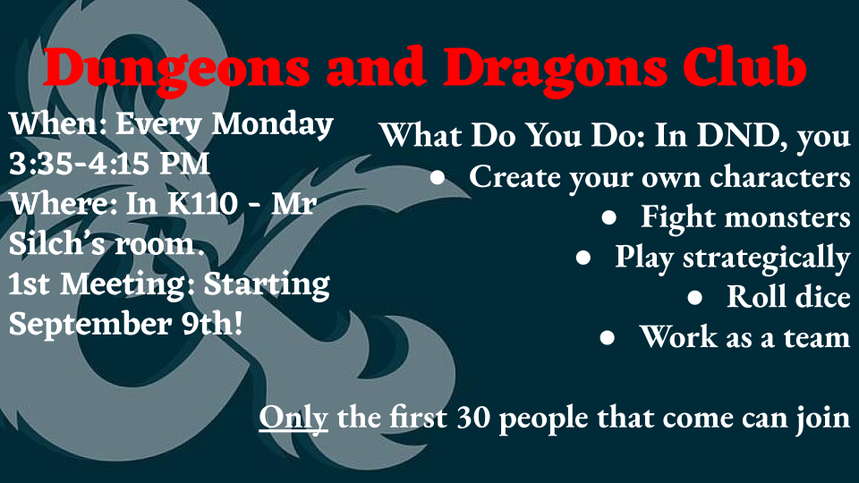 Dungeons and Dragons Club: In DnD, you create your own characters, fight monsters, play strategically, roll dice, and work as a team.  We meet Mondays from 3:35-4:15 in room K110, Mr. Silch's room.  Only the first 30 people that come can join.