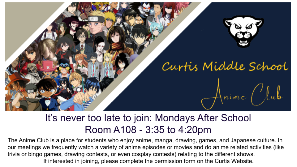 Anime Club: It's never too late to join.  Monday after school, room A108 - 3:35-4:20.  The Anime Club is a place for students who enjoy anime, manga, drawing, games, and Japanese culture.  In our meetings we frequently watch a variety of anime episodes or movies and do anime related activities (like trivia or bingo games, drawing contests, or even cosplay contests) relating to the different shows.  If interested in joining please complete the permission form.