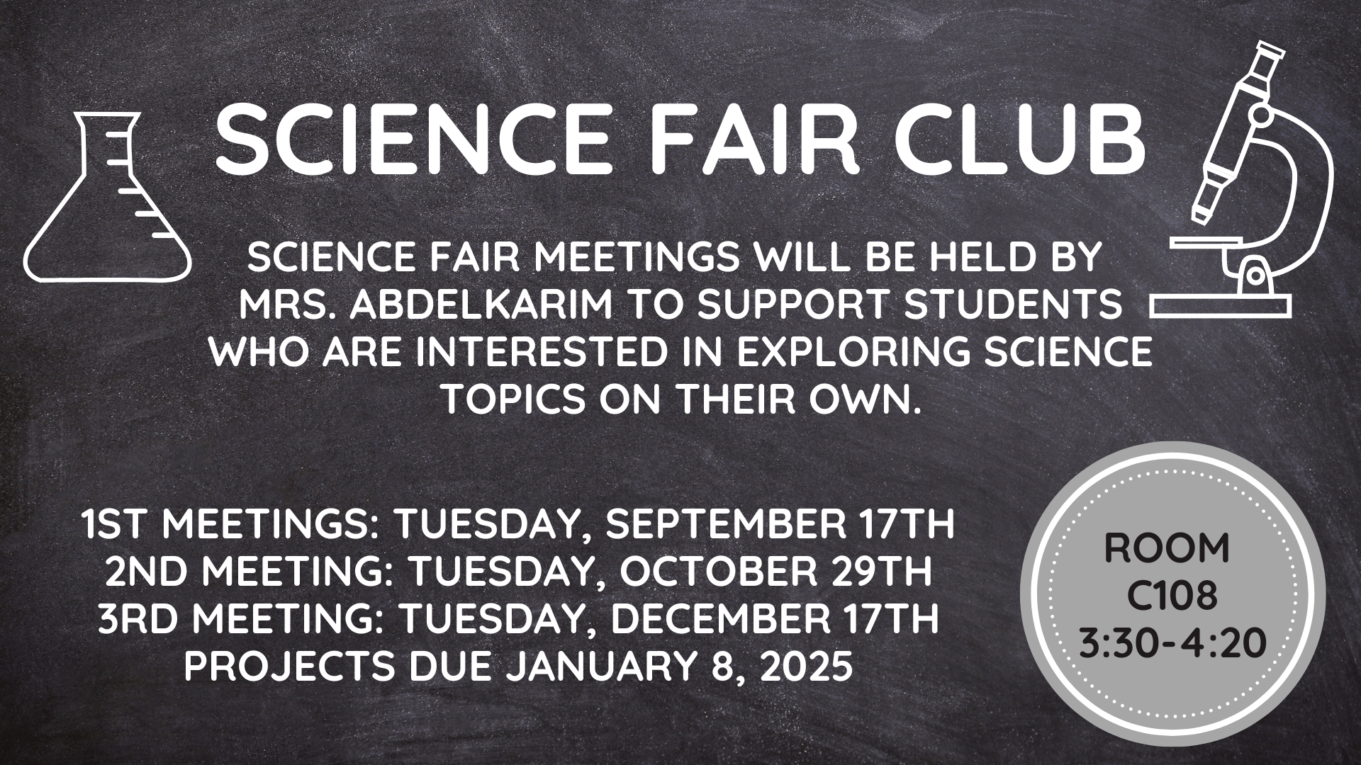 Science Fair Club: Science Fair meetings will be held by Mrs. Abdelkarim to support students interested in exploring science topics on their own.  1st meeting: Tuesday, September 17th, 2nd meeting: Tuesday, October 29th, 3rd Meeting: Tuesday, December 17th, Projects due January 8th, 2025.  Room C108, 3:30-4:20