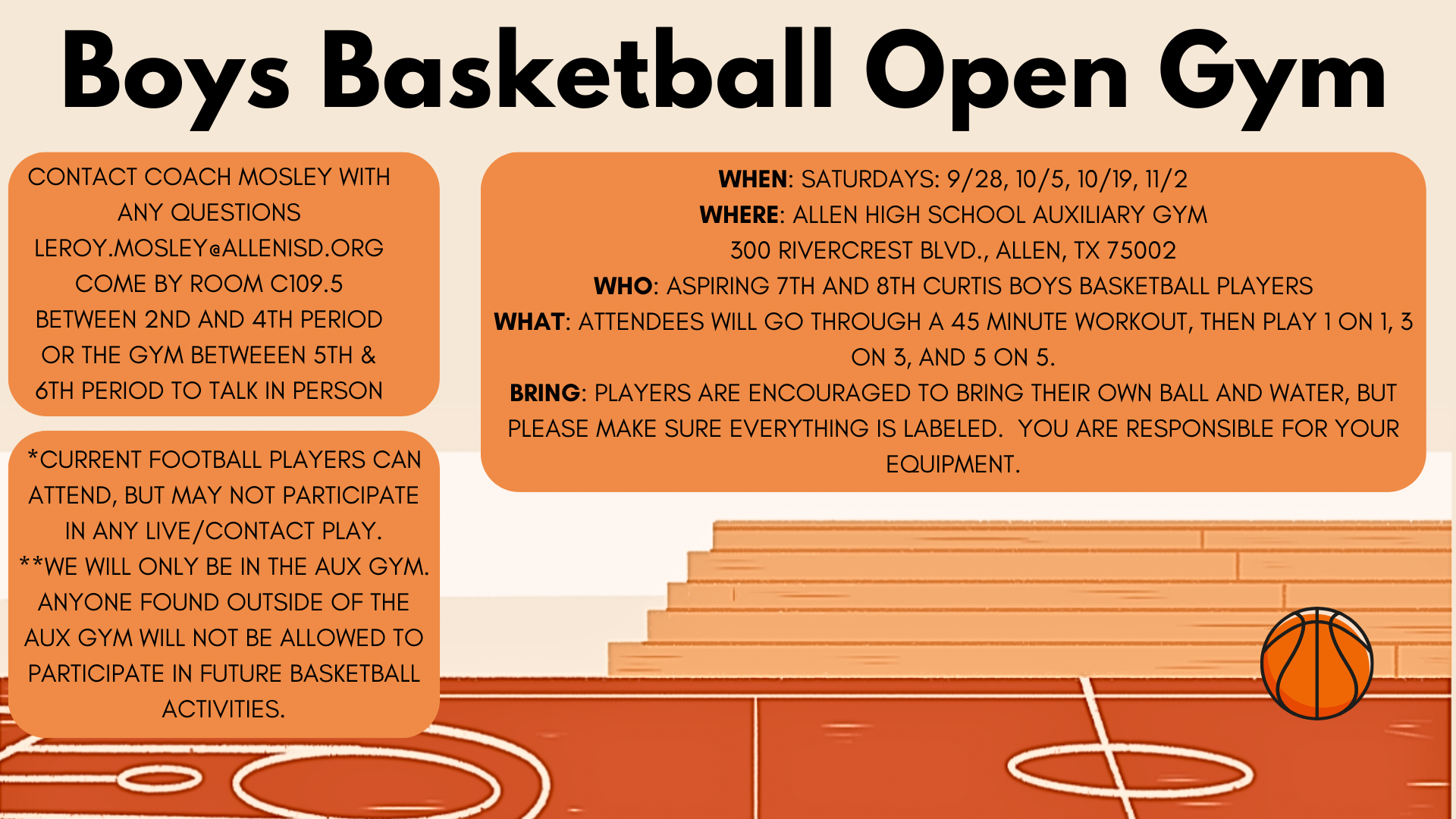 Boys Basketball Open Gym.  Where: Saturdays, 9/28, 10/5, 10/19, 11/2.  Where: Allen High School  Auxiliary Gym 300 Rivercrest Blvd, Allen, TX 75002. Who: Aspiring 7th & 8th grade Curtis boys basketball players.  What:  Attendees will go through a 45 minute workout, then play 1 on 1, 3 on 3, and 5 on 5.  Bring: Players are encouraged to bring their own ball and water, but please make sure everything is labeled.  You are responsible for your equipment.  Contact Coach Mosley with any questions (leroy.mosley@allenisd.org) Come by room C109.5 between 2nd and 4th period or the gym between 5th and 6th period to talk in person.  Current football players can attend, but may not participate in any live/contact play.  We will only be in the AUX gym.  Anyone found outside of the AUX gym will not be allowed to participate in future basketball activities.