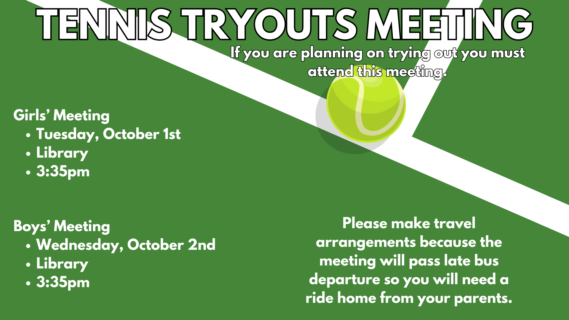 Tennis Tryouts Meeting: If you are planning on trying out you must attend this meeting.  Girls' Meeting: Tuesday, October  1st in the library 3:35.  Boys' meeting: Wednesday, October 2nd, Library, 3:35.  Please make travel arrangements because the meeting will pass the late bus departure so you will need a ride home from your parents.