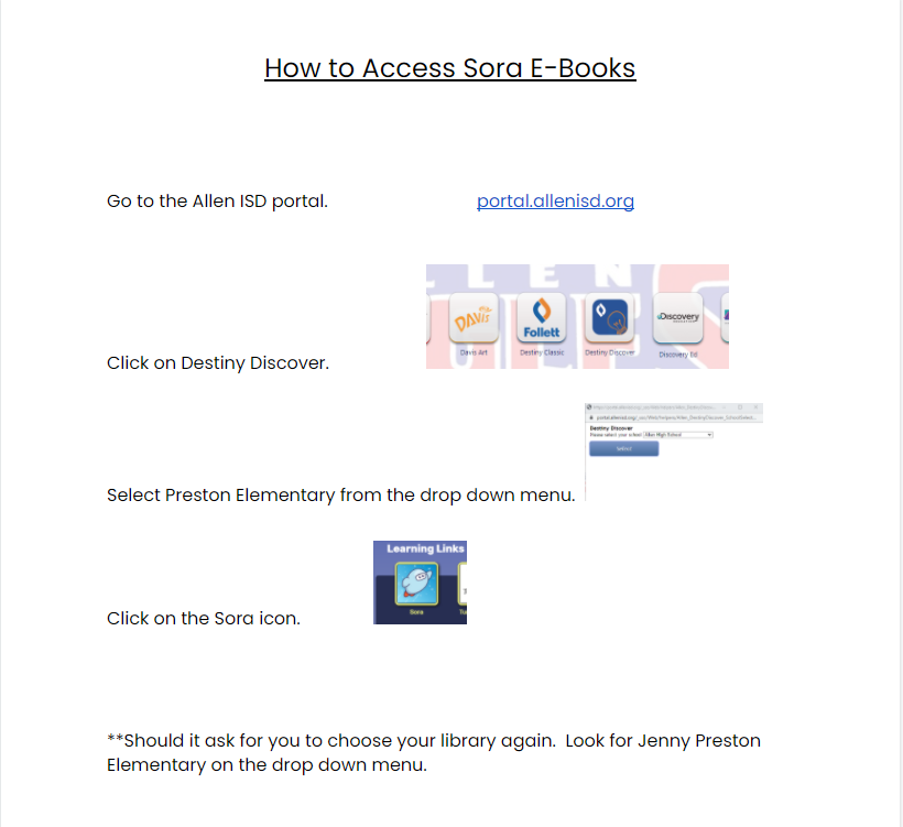 How to Access Sora E-Books Go to the Allen ISD portal. portal.allenisd.org Follett Click on Destiny Discover. Select Preston Elementary from the drop down menu. Learning Links Click on the Sora icon. **Should it ask for you to choose your library again. Look for Jenny Preston Elementary on the drop down menu.