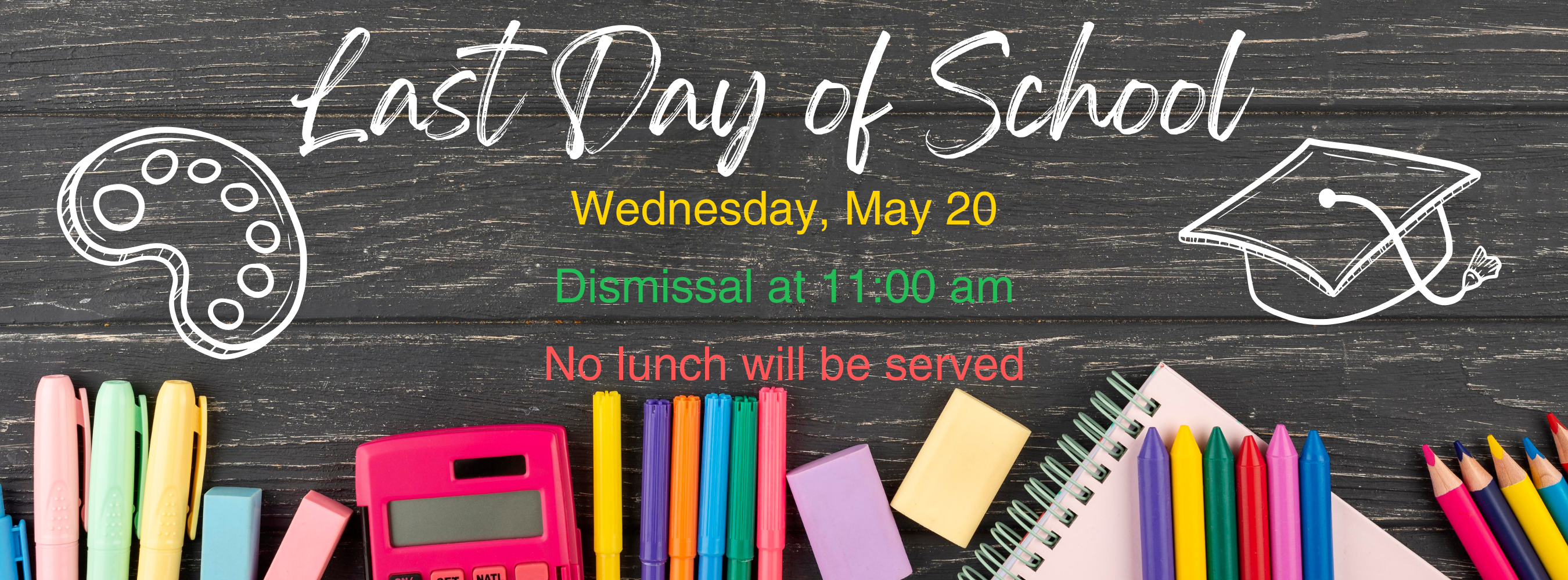Last day of School - Wednesday, May 20.  School dismisses at 11:00.  No lunch will be served.