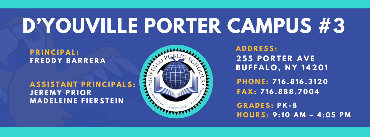 D'YOUVILLE PORTER CAMPUS #3  PRINCIPAL:  FREDDY BARRERA  ASSISTANT PRINCIPALS:  JEREMY PRIOR  Madelein Fierstein releva  ADDRESS:  255 PORTER AVE  BUFFALO, NY 14201  PHONE: 716.816.3120  FAX: 716.888.7004  GRADES: PK-8  HOURS: 9:10 AM - 4:05 PM 