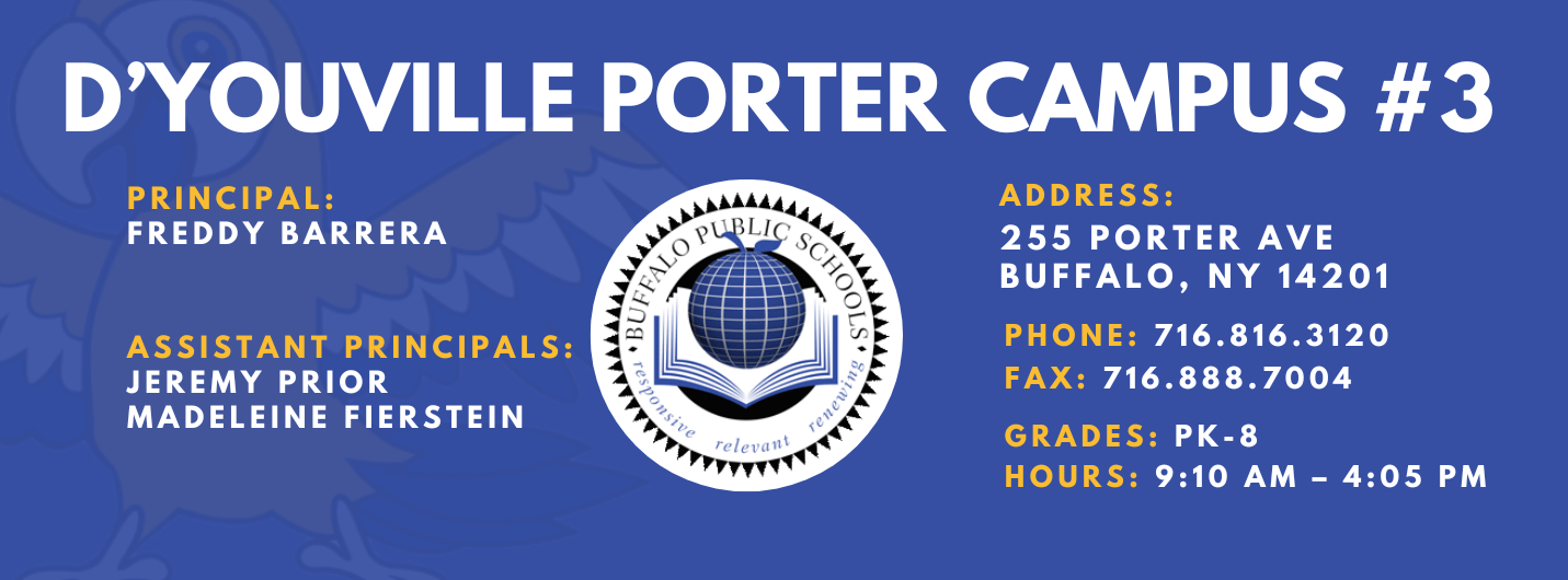 D'YOUVILLE PORTER CAMPUS #3  PRINCIPAL:  FREDDY BARRERA  ASSISTANT PRINCIPALS:  JEREMY PRIOR  Madelein Fierstein releva  ADDRESS:  255 PORTER AVE  BUFFALO, NY 14201  PHONE: 716.816.3120  FAX: 716.888.7004  GRADES: PK-8  HOURS: 9:10 AM - 4:05 PM 