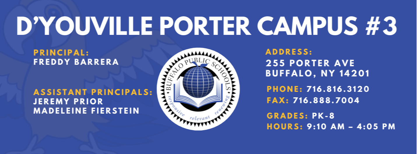 D'YOUVILLE PORTER CAMPUS #3  PRINCIPAL:  FREDDY BARRERA  ASSISTANT PRINCIPALS:  JEREMY PRIOR , Madelein Fierstein, ADDRESS:  255 PORTER AVE  BUFFALO, NY 14201  PHONE: 716.816.3120  FAX: 716.888.7004  GRADES: PK-8  HOURS: 9:10 AM - 4:05 PM 