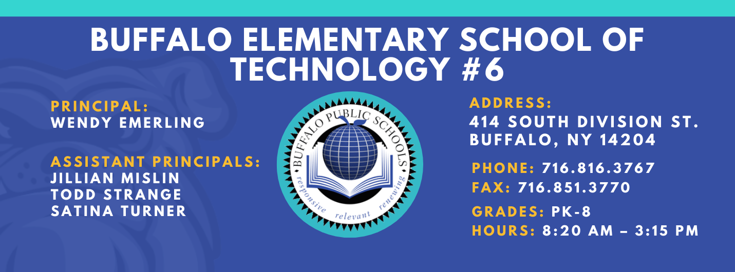 Buffalo Elementary School of Technology #6 | Principal: Wendy Emerling | Assistant Principals: Jillian Mislin, Todd Strange, SaTina Turner | Addres: 414 South Division St. Buffalo,  NY 14204 | Phone: 716.816.3767 | Fax: 716.851.3770 | Grades: PK-8 | Hours: 8:20 AM - 3:15 PM