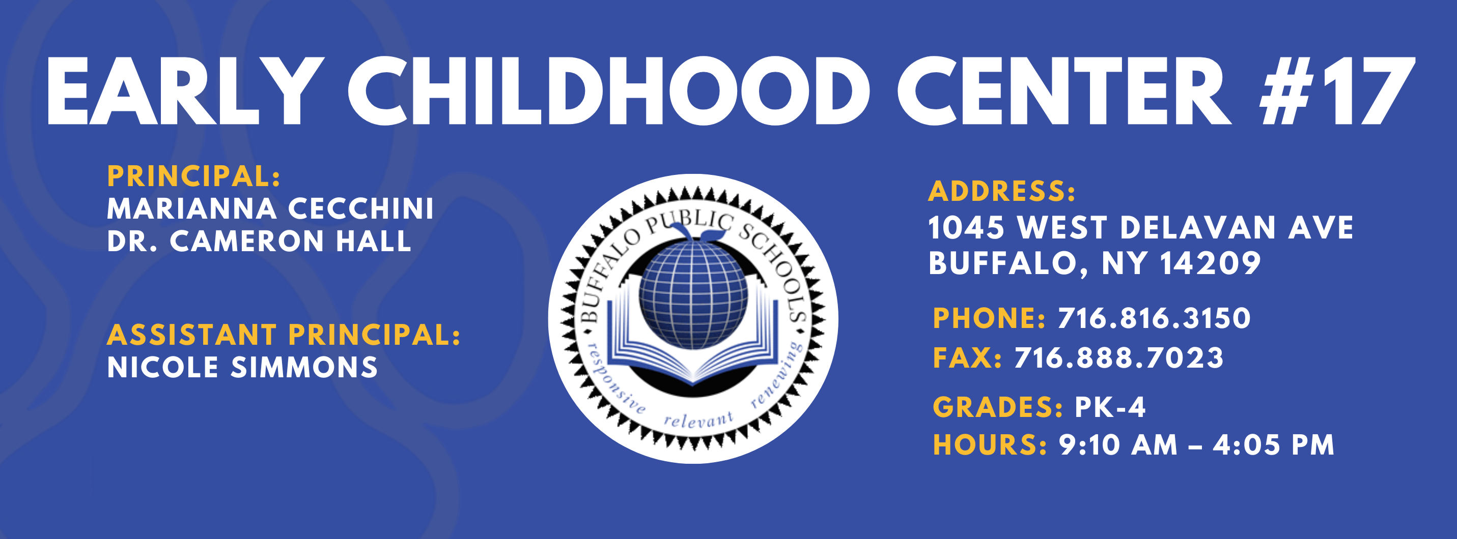 EARLY CHILDHOOD CENTER #17  PRINCIPAL:  MARIANNA CECCHINI  & Dr. Cameron Hall ASSISTANT PRINCIPAL:  Nicole Simmons  ADDRESS:  1045 WEST DELAVAN AVE  BUFFALO, NY 14209  PHONE: 716.816.3150  FAX: 716.888.7023  GRADES:  HOURS: 9:10 AM - 4:05 PM 