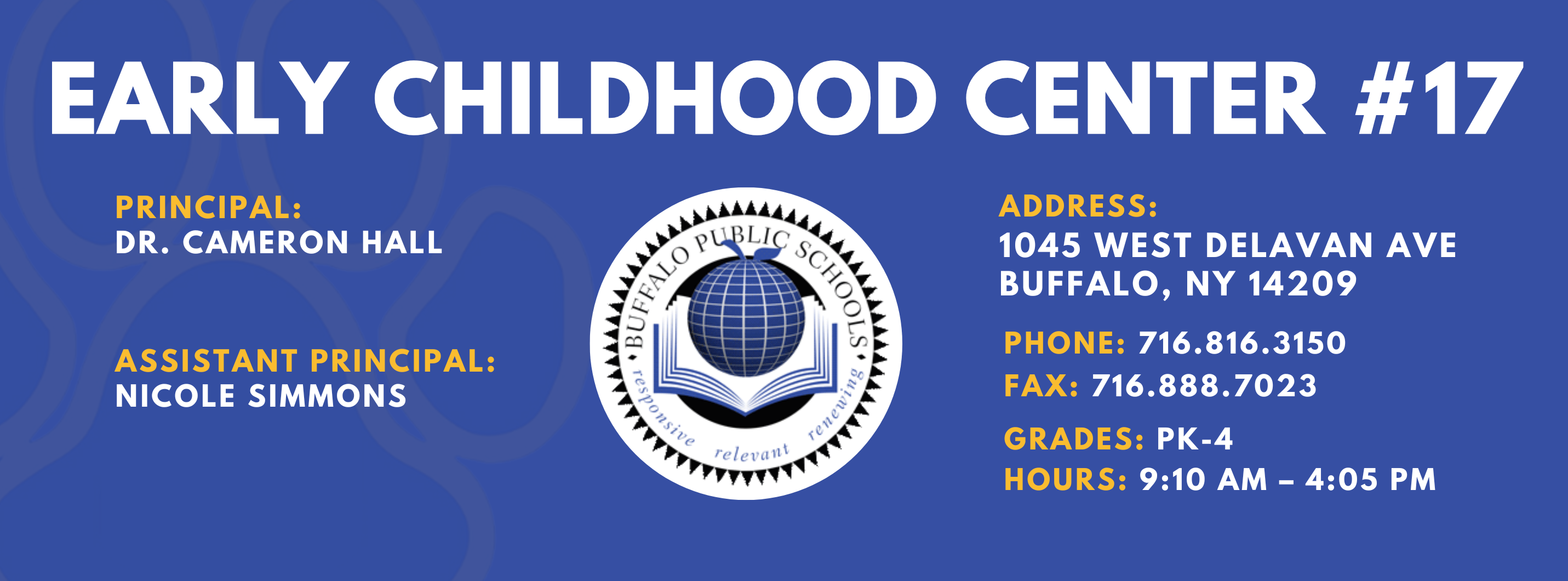EARLY CHILDHOOD CENTER #17  PRINCIPAL:  Dr. Cameron Hall ASSISTANT PRINCIPAL:  Nicole Simmons  ADDRESS:  1045 WEST DELAVAN AVE  BUFFALO, NY 14209  PHONE: 716.816.3150  FAX: 716.888.7023  GRADES:  HOURS: 9:10 AM - 4:05 PM 