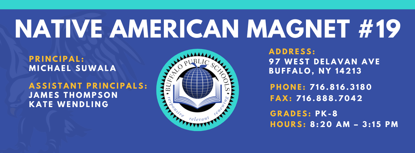 NATIVE AMERICAN MAGNET  PRINCIPAL:  MICHAEL SUWALA  ASSISTANT PRINCIPALS:  JAMES THOMPSON  Kate Wendling  ADDRESS:  97 WEST DELAVAN AVE  BUFFALO, NY 14213  PHONE: 716.816.3180  FAX: 716.888.7042  GRADES: PK-8  HOURS: 8:20 AM - 3:15 PM 