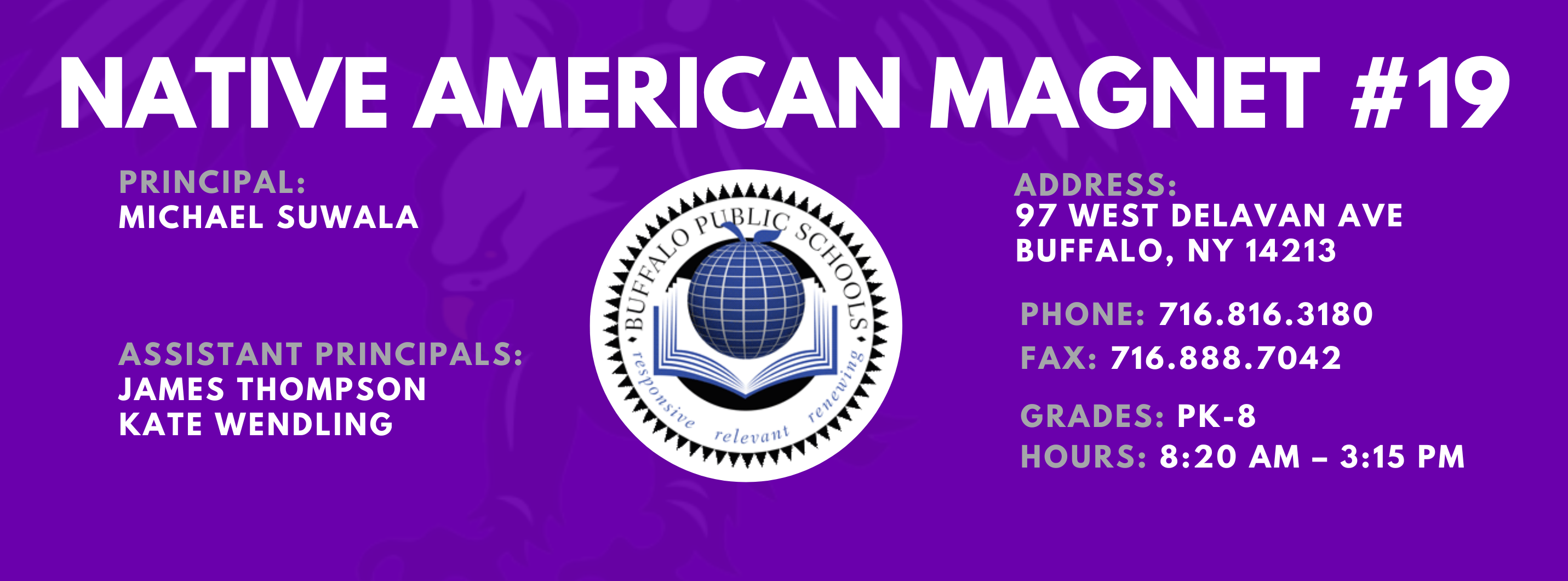 NATIVE AMERICAN MAGNET  PRINCIPAL:  MICHAEL SUWALA  ASSISTANT PRINCIPALS:  JAMES THOMPSON  Kate Wendling  ADDRESS:  97 WEST DELAVAN AVE  BUFFALO, NY 14213  PHONE: 716.816.3180  FAX: 716.888.7042  GRADES: PK-8  HOURS: 8:20 AM - 3:15 PM 
