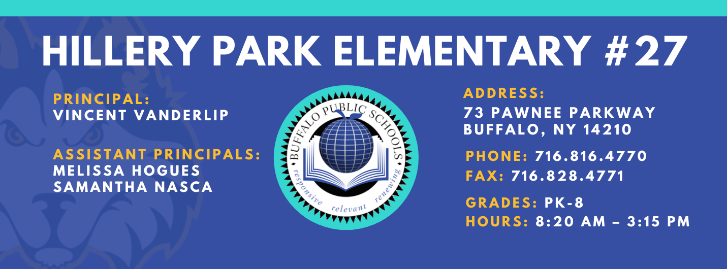 HILLERY PARK ELEMENTARY  PRINCIPAL:  Vincent Vanderlip ASSISTANT PRINCIPALS:  MELISSA HOGUES, Samantha Nasca   relevant  ADDRESS:  73 PAWNEE PARKWAY  BUFFALO, NY 14210  PHONE: 716.816.4770  FAX: 716.828.4771  GRADES: PK-8  HOURS: 8:20 AM - 3:15 PM 