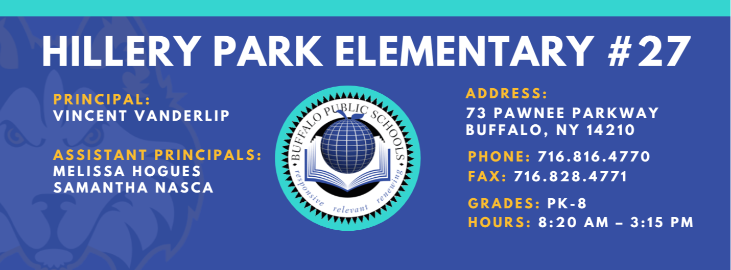 HILLERY PARK ELEMENTARY  PRINCIPAL:  Vincent Vanderlip ASSISTANT PRINCIPALS:  MELISSA HOGUES, Samantha Nasca   ADDRESS:  73 PAWNEE PARKWAY  BUFFALO, NY 14210  PHONE: 716.816.4770  FAX: 716.828.4771  GRADES: PK-8  HOURS: 8:20 AM - 3:15 PM 