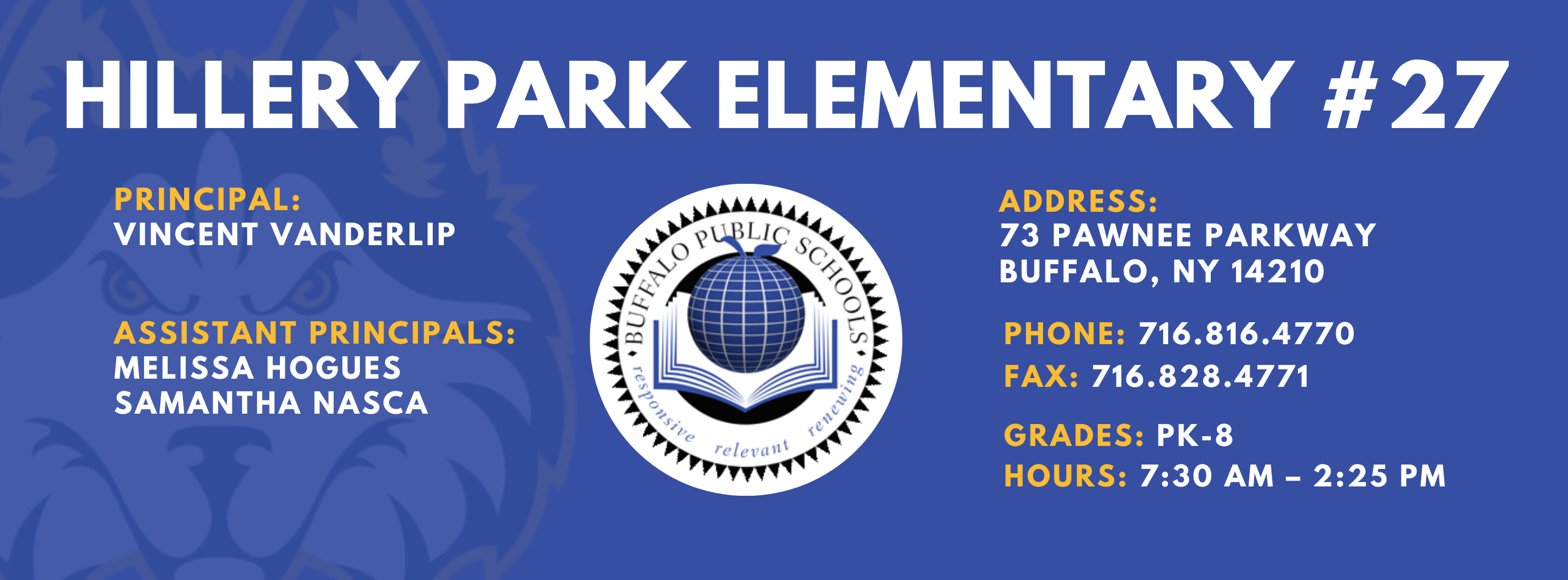HILLERY PARK ELEMENTARY  PRINCIPAL:  Vincent Vanderlip ASSISTANT PRINCIPALS:  MELISSA HOGUES, Samantha Nasca   ADDRESS:  73 PAWNEE PARKWAY  BUFFALO, NY 14210  PHONE: 716.816.4770  FAX: 716.828.4771  GRADES: PK-8  HOURS: 7:30 AM - 2:25 PM 