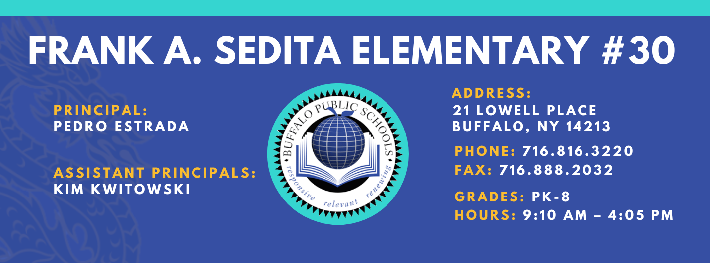 FRANK A. SEDITA ELEMENTARY  PRINCIPAL:  PEDRO ESTRADA  ASSISTANT PRINCIPALS:  KIM KWITOWSKI   relevant  ADDRESS:  21 LOWELL PLACE  BUFFALO, NY 14213  PHONE: 716.816.3220  FAX: 716.888.2032  GRADES: PK-8  HOURS: 9:10 AM - 4:05 PM 