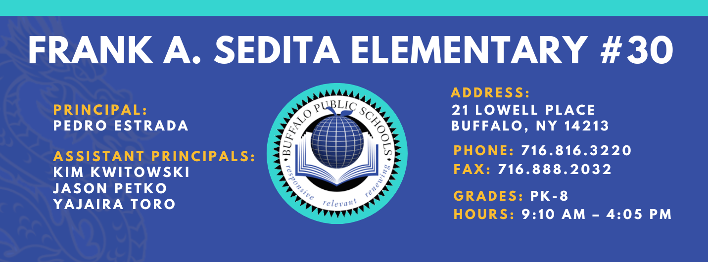 FRANK A. SEDITA ELEMENTARY  PRINCIPAL:  PEDRO ESTRADA  ASSISTANT PRINCIPALS:  KIM KWITOWSKI   Jason Petko Yajaira Tororelevant  ADDRESS:  21 LOWELL PLACE  BUFFALO, NY 14213  PHONE: 716.816.3220  FAX: 716.888.2032  GRADES: PK-8  HOURS: 9:10 AM - 4:05 PM 
