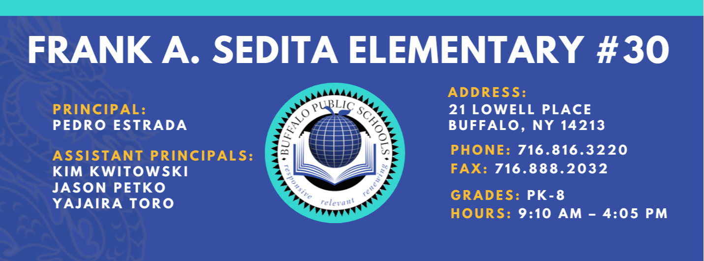 FRANK A. SEDITA ELEMENTARY  PRINCIPAL:  PEDRO ESTRADA  ASSISTANT PRINCIPALS:  KIM KWITOWSKI   Jason Petko Yajaira Toro  ADDRESS:  21 LOWELL PLACE  BUFFALO, NY 14213  PHONE: 716.816.3220  FAX: 716.888.2032  GRADES: PK-8  HOURS: 9:10 AM - 4:05 PM 