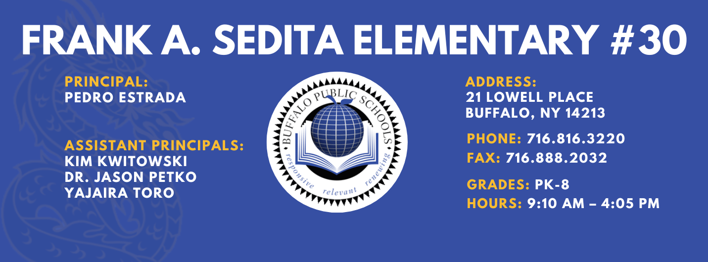 Frank A. Sedita Elementary — Principal: Pedro Estrada; Assistant Principals: Kim Kwitowski, Dr. Jason Petko, Yajaira Toro; 21 Lowell Place, Buffalo, NY 14213; Phone: 716-816-3220; Fax: 716-888-2032; Grades: PK–8; Hours: 9:10 AM–4:05 PM.