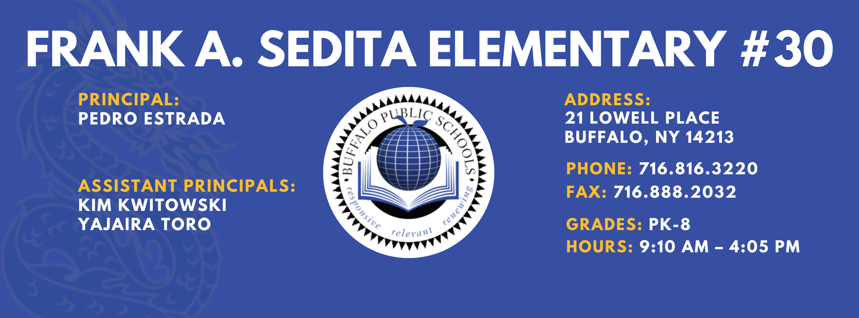 Frank A. Sedita Elementary — Principal: Pedro Estrada; Assistant Principals: Kim Kwitowski,  Yajaira Toro; 21 Lowell Place, Buffalo, NY 14213; Phone: 716-816-3220; Fax: 716-888-2032; Grades: PK–8; Hours: 9:10 AM–4:05 PM.