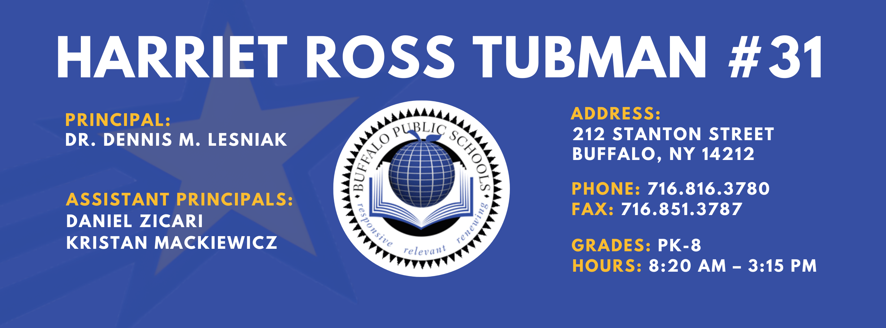 HARRIET ROSS TUBMAN  #31 PRINCIPAL: Dr. Dennis M. Lesniak Assistant PRINCIPALS:  DANIEL ZICARI , Kristan Mackiewicz  ADDRESS:  212 STANTON STREET  BUFFALO, NY 14212  PHONE: 716.816.3780  FAX: 716.851.3787  GRADES: PK-8  HOURS: 8:20 AM - 3:15 PM 