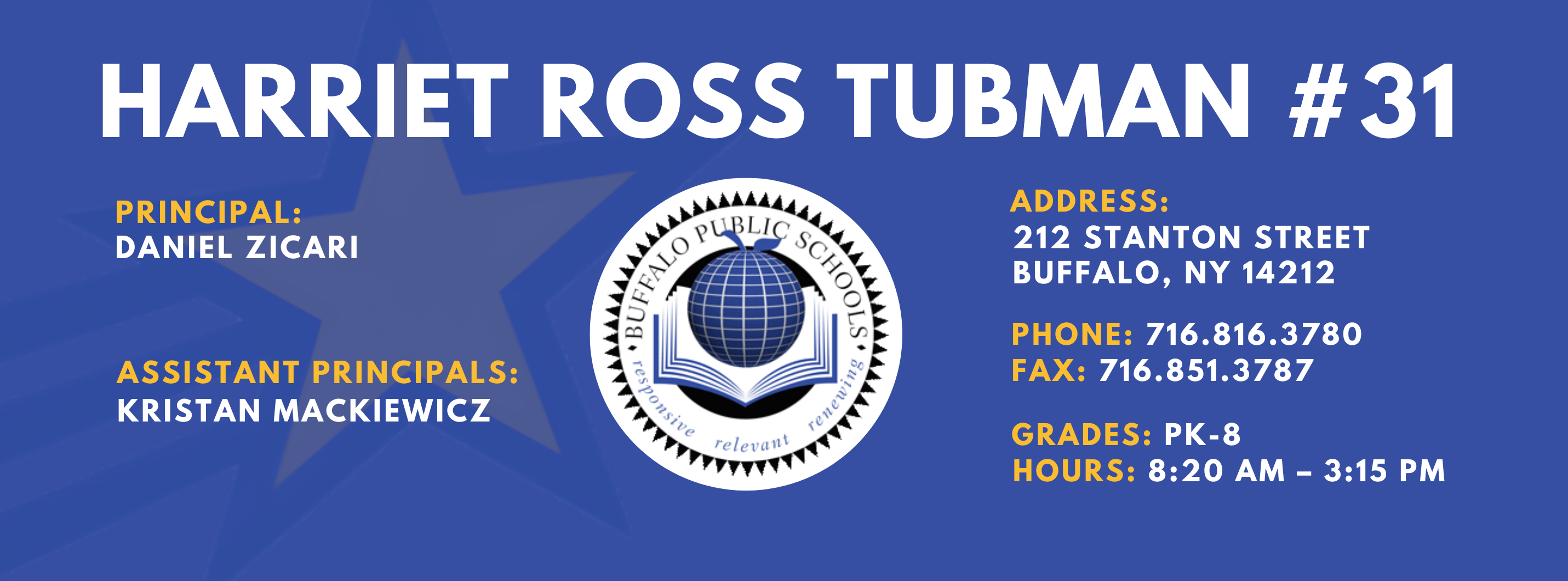 HARRIET ROSS TUBMAN  #31 PRINCIPAL: DANIEL ZICARI Assistant PRINCIPALS:   Kristan Mackiewicz  ADDRESS:  212 STANTON STREET  BUFFALO, NY 14212  PHONE: 716.816.3780  FAX: 716.851.3787  GRADES: PK-8  HOURS: 8:20 AM - 3:15 PM 