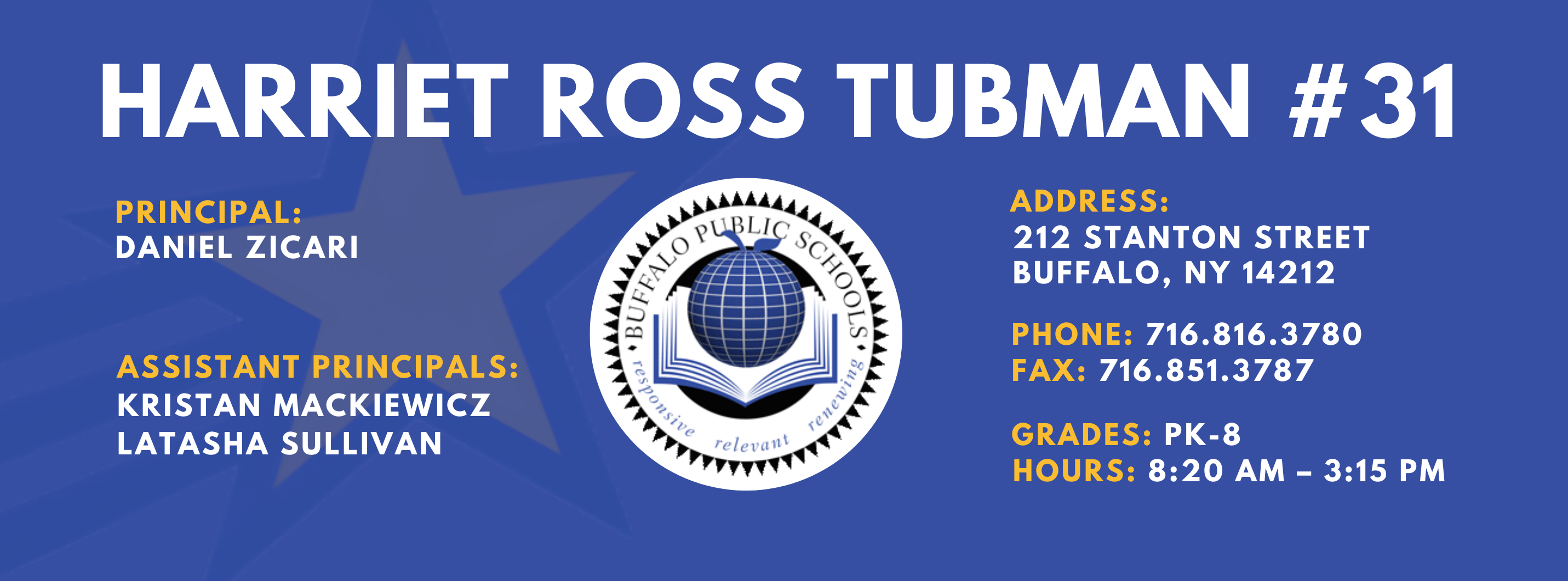 HARRIET ROSS TUBMAN  #31 PRINCIPAL: DANIEL ZICARI Assistant PRINCIPALS:   Kristan Mackiewicz . LaTasha Sullivan   ADDRESS:  212 STANTON STREET  BUFFALO, NY 14212  PHONE: 716.816.3780  FAX: 716.851.3787  GRADES: PK-8  HOURS: 8:20 AM - 3:15 PM 