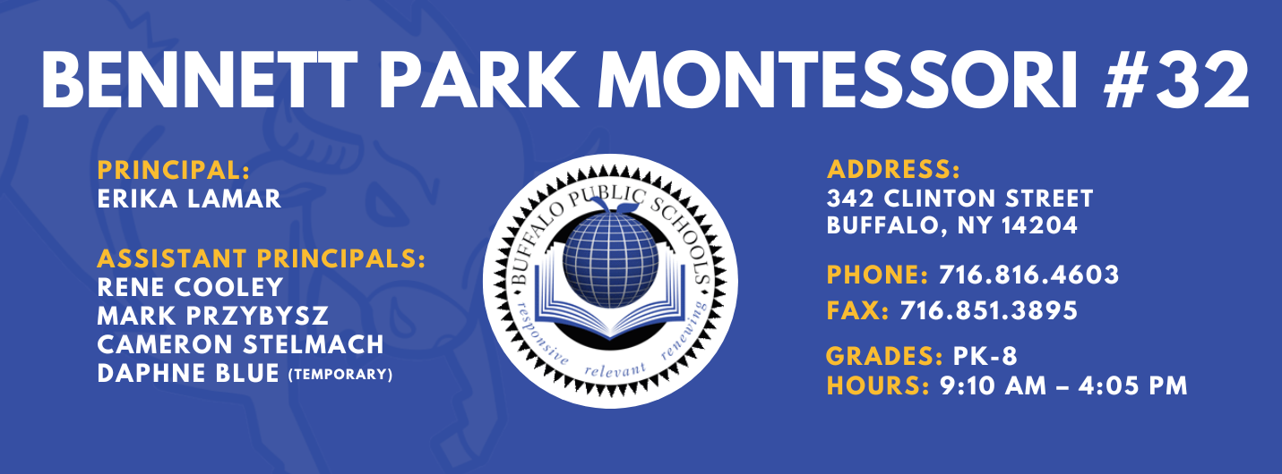 BENNETT PARK MONTESSORI #32 PRINCIPAL: Erika Lamar ASSISTANT PRINCIPALS:  RENE COOLEY  MARK PRZYBYSZ ,  Cameron Stelmach (acting), Daphne Blue (temporary)   ADDRESS:  342 CLINTON STREET  BUFFALO, NY 14204  PHONE: 716.816.4603  FAX: 716.851.3895  GRADES: PK-8  HOURS: 9:10 AM - 4:05 PM 