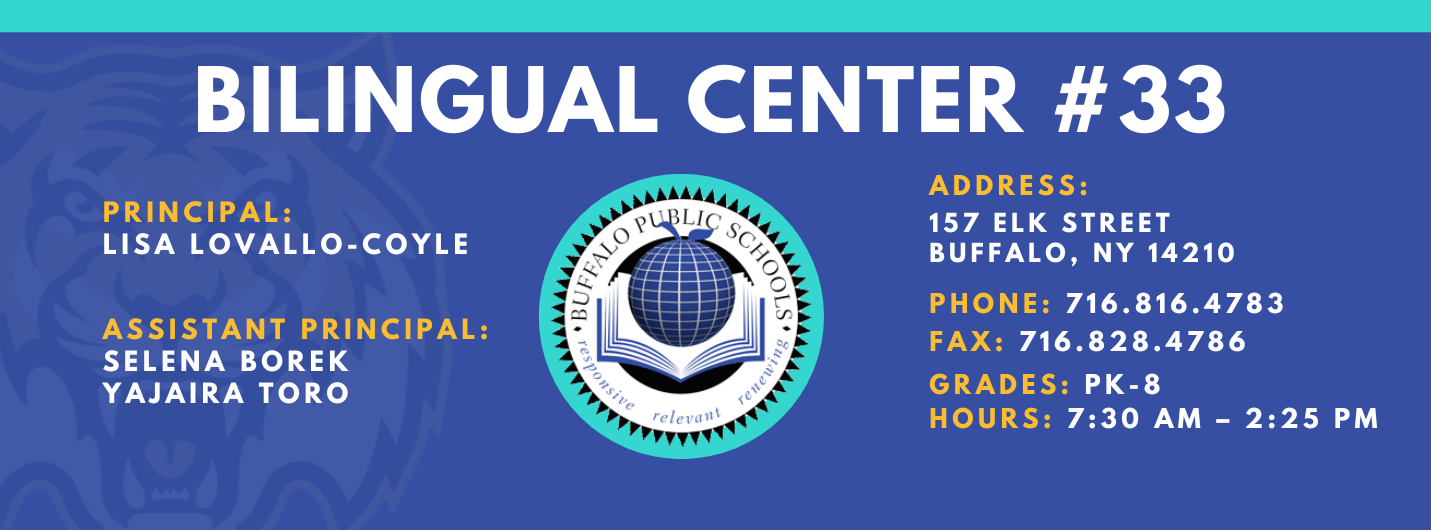 BILINGUAL CENTER  PRINCIPAL:  LISA LOVALLO-COYLE  ASSISTANT PRINCIPAL:  SELENA BOREK  Yajaira Toro  relevant  ADDRESS:  157 ELK STREET  BUFFALO, NY 14210  PHONE: 716.816.4783  FAX: 716.828.4786  GRADES: PK-8  HOURS: 7:30 AM - 2:25 PM 