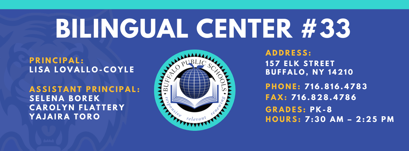 BILINGUAL CENTER  PRINCIPAL:  LISA LOVALLO-COYLE  ASSISTANT PRINCIPAL:  SELENA BOREK  Yajaira Toro , Carolyn FlatteryADDRESS:  157 ELK STREET  BUFFALO, NY 14210  PHONE: 716.816.4783  FAX: 716.828.4786  GRADES: PK-8  HOURS: 7:30 AM - 2:25 PM 