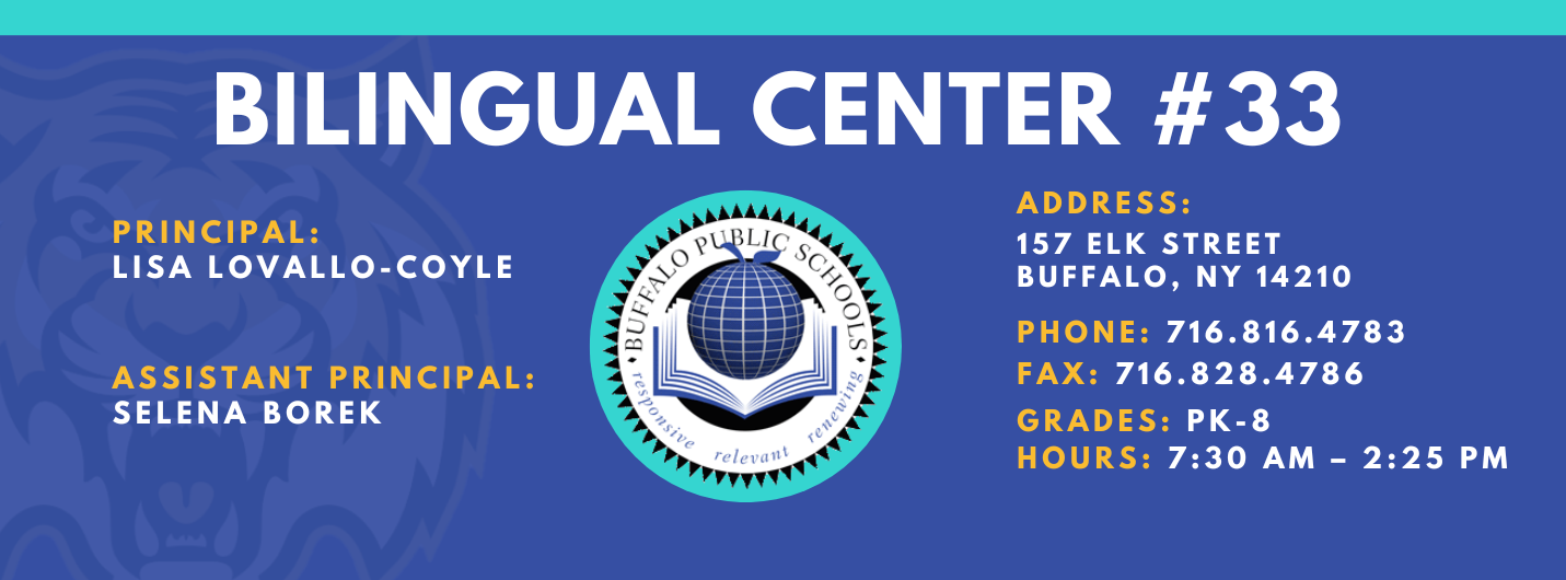 BILINGUAL CENTER  PRINCIPAL:  LISA LOVALLO-COYLE  ASSISTANT PRINCIPAL:  SELENA BOREK  , ADDRESS:  157 ELK STREET  BUFFALO, NY 14210  PHONE: 716.816.4783  FAX: 716.828.4786  GRADES: PK-8  HOURS: 7:30 AM - 2:25 PM 