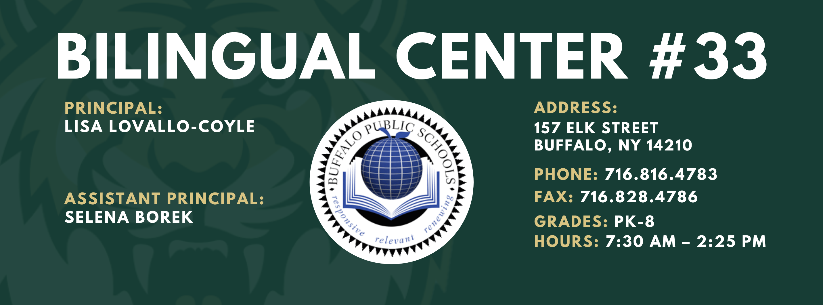BILINGUAL CENTER  PRINCIPAL:  LISA LOVALLO-COYLE  ASSISTANT PRINCIPAL:  SELENA BOREK  , ADDRESS:  157 ELK STREET  BUFFALO, NY 14210  PHONE: 716.816.4783  FAX: 716.828.4786  GRADES: PK-8  HOURS: 7:30 AM - 2:25 PM 