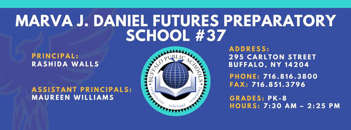 MARVA J. DANIEL FUTURES PREPARATORY  SCHOOL  PRINCIPAL:  Rashida Walls ASSISTANT PRINCIPALS:   MAUREEN WILLIAMS  relet•a'lt  ADDRESS:  295 CARLTON STREET  BUFFALO, NY 14204  PHONE: 716.816.3800  FAX: 716.851.3796  GRADES: PK-8  HOURS: 7:30 AM - 2:25 PM 