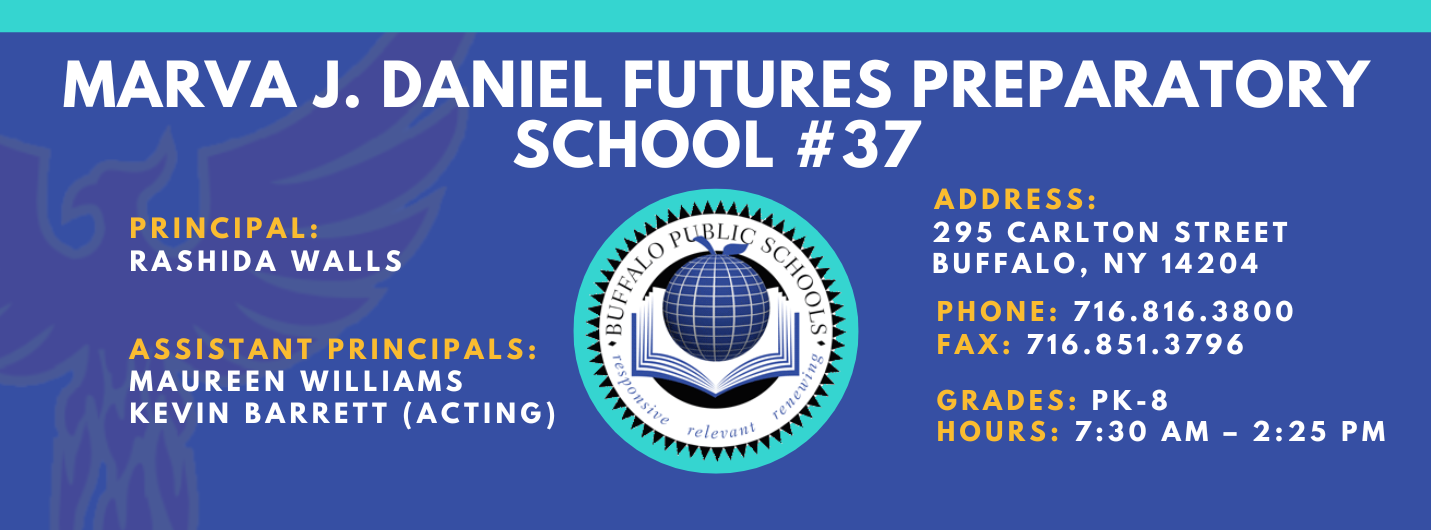 MARVA J. DANIEL FUTURES PREPARATORY  SCHOOL  PRINCIPAL:  Rashida Walls ASSISTANT PRINCIPALS:   MAUREEN WILLIAMS , Kevin Barrett (Acting) ADDRESS:  295 CARLTON STREET  BUFFALO, NY 14204  PHONE: 716.816.3800  FAX: 716.851.3796  GRADES: PK-8  HOURS: 7:30 AM - 2:25 PM 