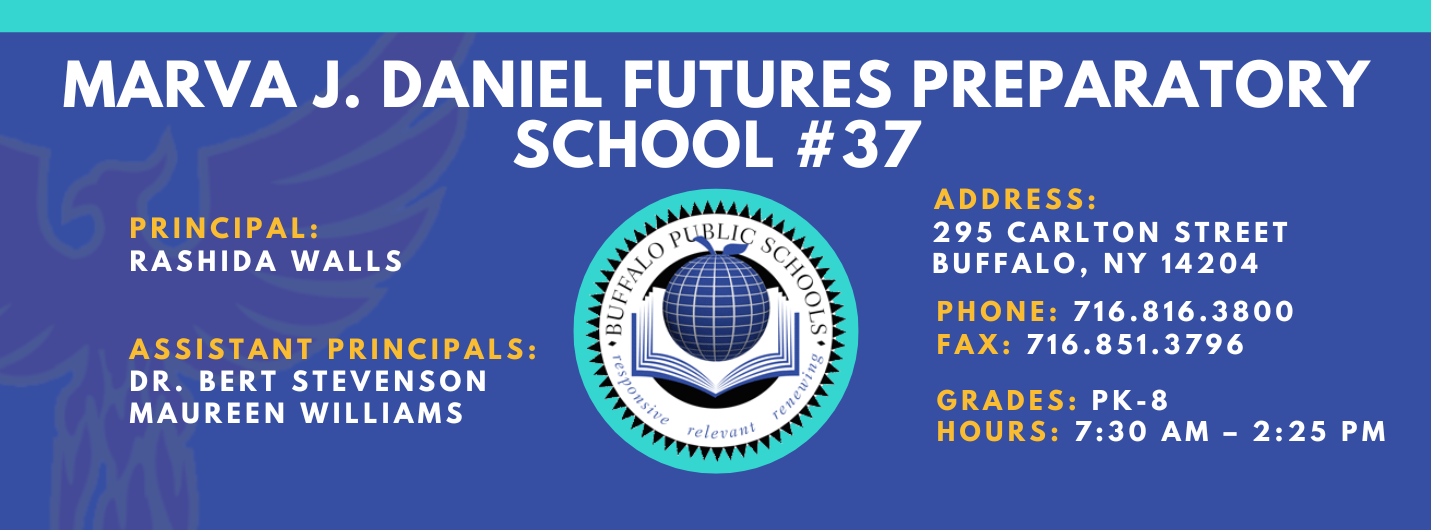 MARVA J. DANIEL FUTURES PREPARATORY  SCHOOL  PRINCIPAL:  Rashida Walls ASSISTANT PRINCIPALS:   MAUREEN WILLIAMS , Dr. Bert Stevenson ADDRESS:  295 CARLTON STREET  BUFFALO, NY 14204  PHONE: 716.816.3800  FAX: 716.851.3796  GRADES: PK-8  HOURS: 7:30 AM - 2:25 PM 