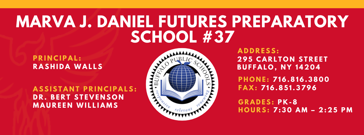 MARVA J. DANIEL FUTURES PREPARATORY  SCHOOL  PRINCIPAL:  Rashida Walls ASSISTANT PRINCIPALS:   MAUREEN WILLIAMS , Dr. Bert Stevenson ADDRESS:  295 CARLTON STREET  BUFFALO, NY 14204  PHONE: 716.816.3800  FAX: 716.851.3796  GRADES: PK-8  HOURS: 7:30 AM - 2:25 PM 