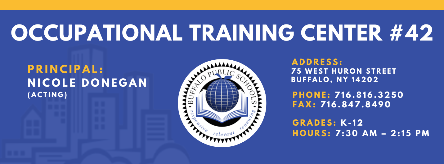 OCCUPATIONAL TRAINING CENTER  PRINCIPAL:  Nicole Donegan (acting) ADDRESS:  75 WEST HURON STREET  BUFFALO, NY 14202  PHONE: 716.816.3250  FAX: 716.847.8490  GRADES: K-12  HOURS: 7:30 AM - 2:15 PM 