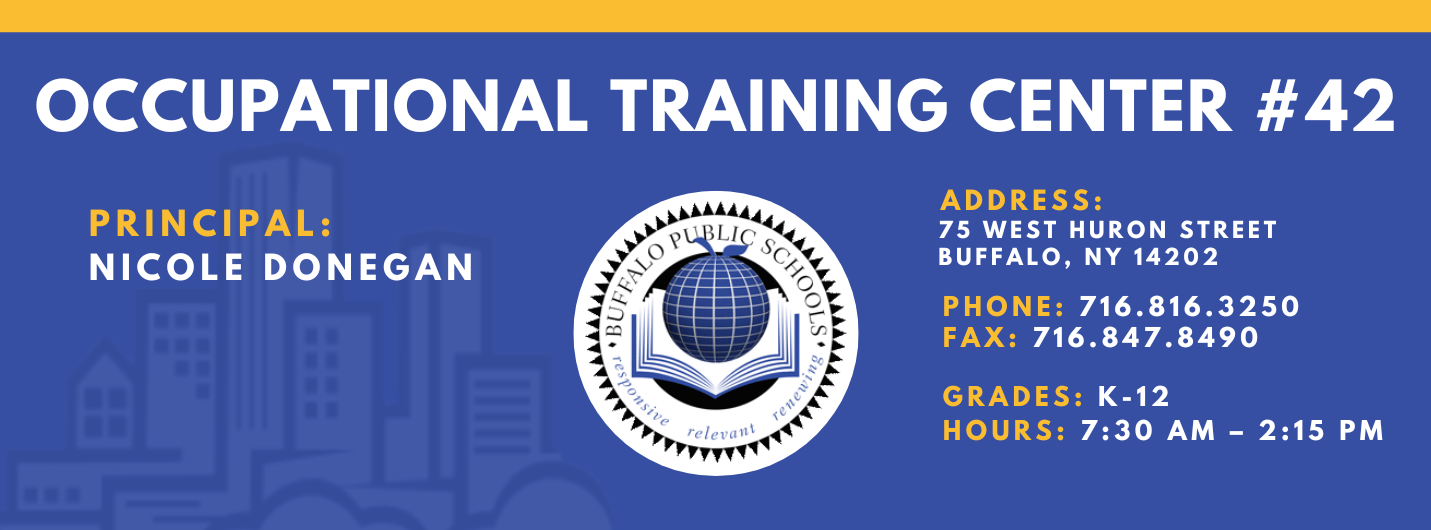 OCCUPATIONAL TRAINING CENTER  PRINCIPAL:  Nicole Donegan ADDRESS:  75 WEST HURON STREET  BUFFALO, NY 14202  PHONE: 716.816.3250  FAX: 716.847.8490  GRADES: K-12  HOURS: 7:30 AM - 2:15 PM 